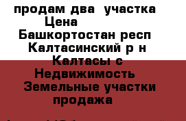 продам два  участка › Цена ­ 200 000 - Башкортостан респ., Калтасинский р-н, Калтасы с. Недвижимость » Земельные участки продажа   